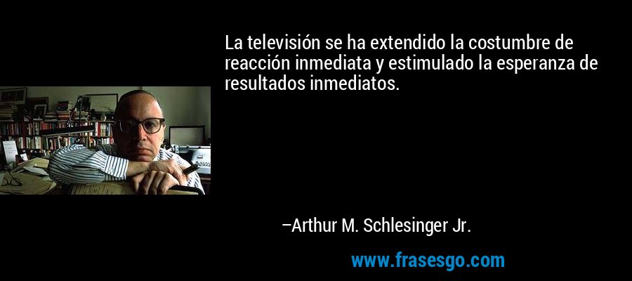 La televisión se ha extendido la costumbre de reacción inmediata y estimulado la esperanza de resultados inmediatos. – Arthur M. Schlesinger Jr.