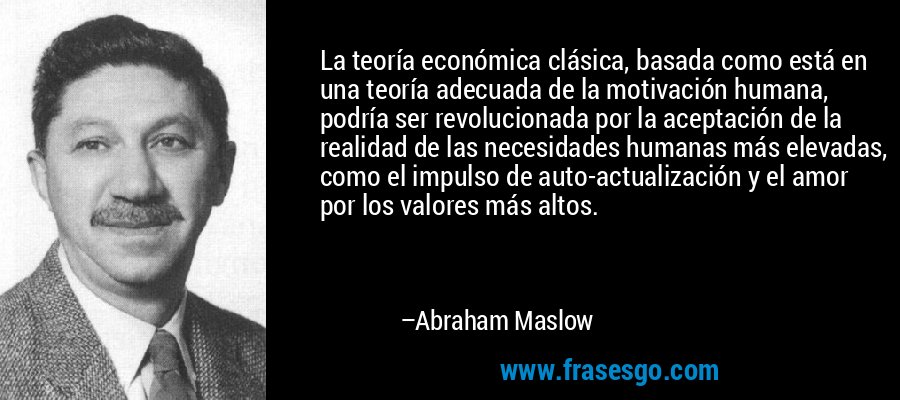 La teoría económica clásica, basada como está en una teoría adecuada de la motivación humana, podría ser revolucionada por la aceptación de la realidad de las necesidades humanas más elevadas, como el impulso de auto-actualización y el amor por los valores más altos. – Abraham Maslow
