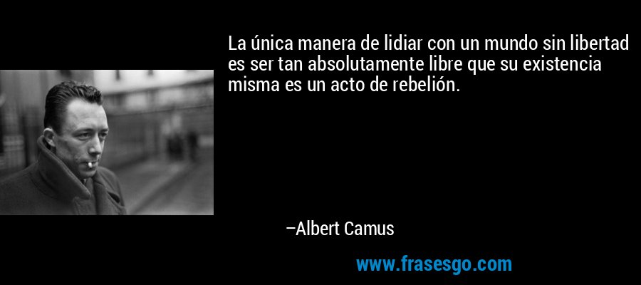 La única manera de lidiar con un mundo sin libertad es ser tan absolutamente libre que su existencia misma es un acto de rebelión. – Albert Camus
