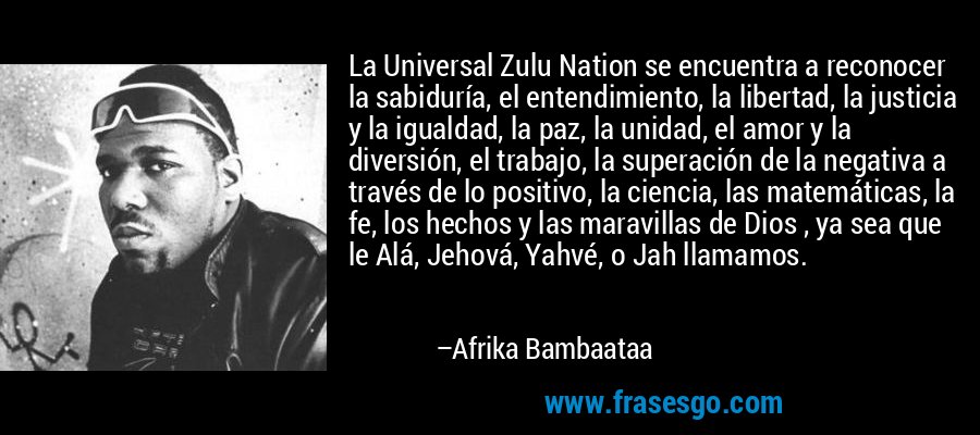 La Universal Zulu Nation se encuentra a reconocer la sabiduría, el entendimiento, la libertad, la justicia y la igualdad, la paz, la unidad, el amor y la diversión, el trabajo, la superación de la negativa a través de lo positivo, la ciencia, las matemáticas, la fe, los hechos y las maravillas de Dios , ya sea que le Alá, Jehová, Yahvé, o Jah llamamos. – Afrika Bambaataa