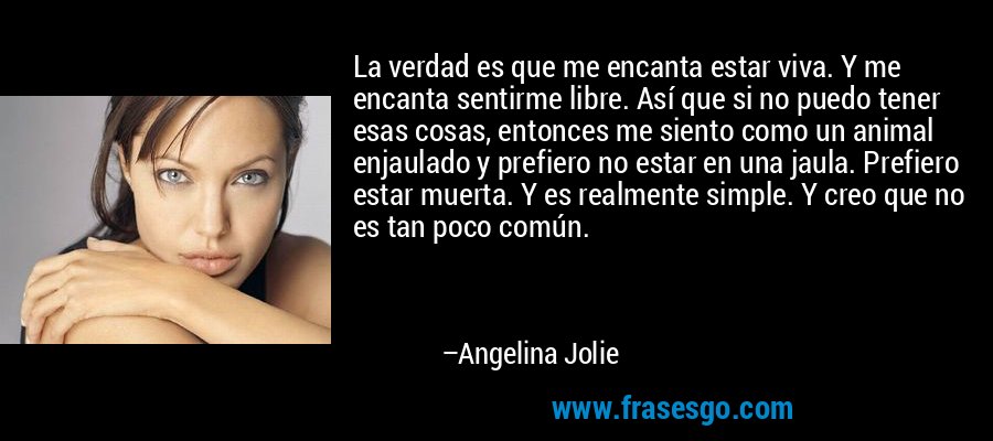 La verdad es que me encanta estar viva. Y me encanta sentirme libre. Así que si no puedo tener esas cosas, entonces me siento como un animal enjaulado y prefiero no estar en una jaula. Prefiero estar muerta. Y es realmente simple. Y creo que no es tan poco común. – Angelina Jolie