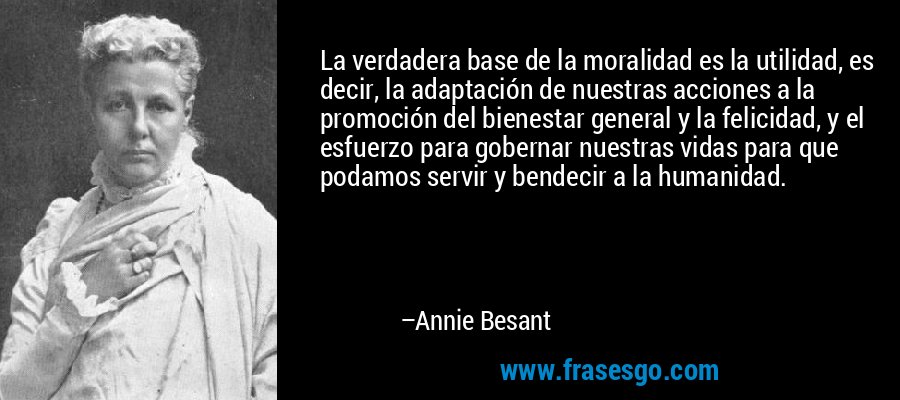 La verdadera base de la moralidad es la utilidad, es decir, la adaptación de nuestras acciones a la promoción del bienestar general y la felicidad, y el esfuerzo para gobernar nuestras vidas para que podamos servir y bendecir a la humanidad. – Annie Besant
