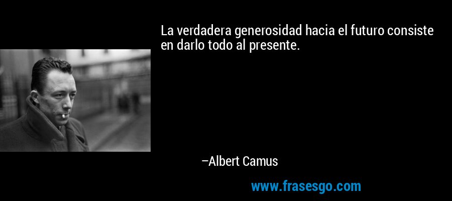 La verdadera generosidad hacia el futuro consiste en darlo todo al presente. – Albert Camus