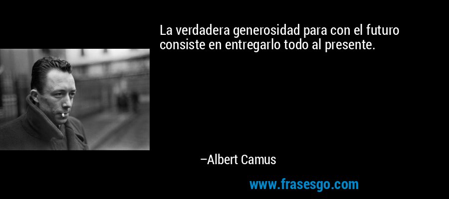 La verdadera generosidad para con el futuro consiste en entregarlo todo al presente. – Albert Camus