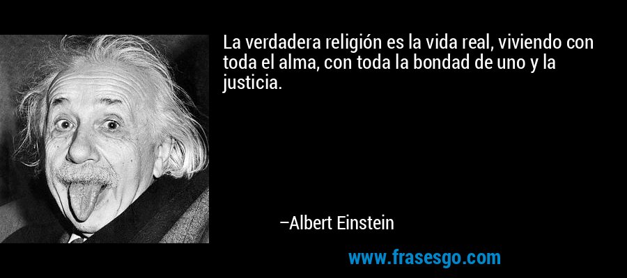 La verdadera religión es la vida real, viviendo con toda el alma, con toda la bondad de uno y la justicia. – Albert Einstein