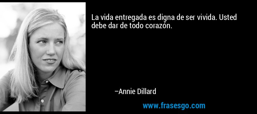La vida entregada es digna de ser vivida. Usted debe dar de todo corazón. – Annie Dillard