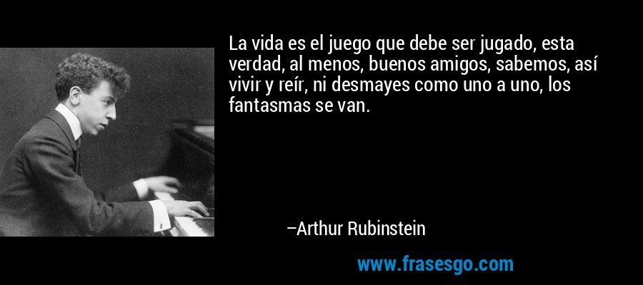 La vida es el juego que debe ser jugado, esta verdad, al menos, buenos amigos, sabemos, así vivir y reír, ni desmayes como uno a uno, los fantasmas se van. – Arthur Rubinstein
