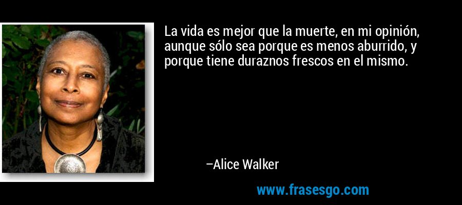 La vida es mejor que la muerte, en mi opinión, aunque sólo sea porque es menos aburrido, y porque tiene duraznos frescos en el mismo. – Alice Walker