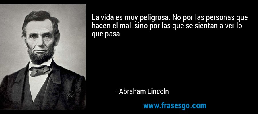 La vida es muy peligrosa. No por las personas que hacen el mal, sino por las que se sientan a ver lo que pasa. – Abraham Lincoln