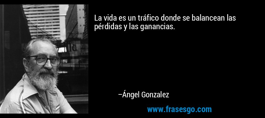 La vida es un tráfico donde se balancean las pérdidas y las ganancias. – Ángel Gonzalez