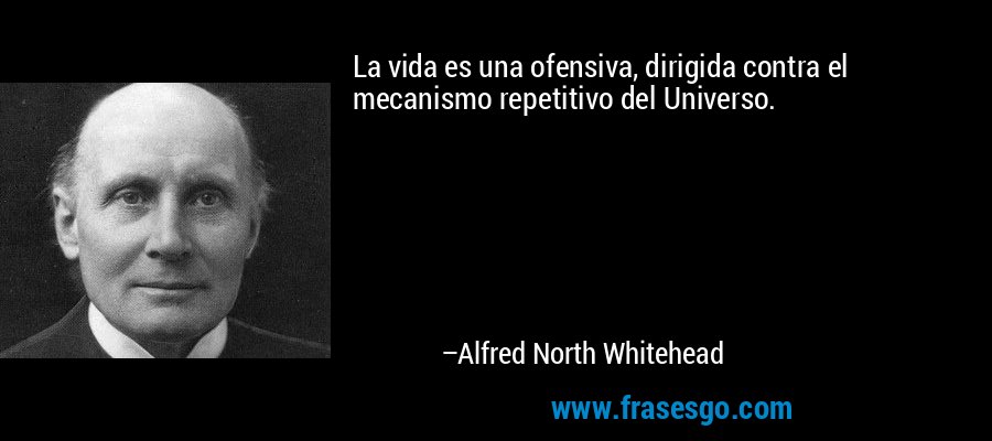 La vida es una ofensiva, dirigida contra el mecanismo repetitivo del Universo. – Alfred North Whitehead