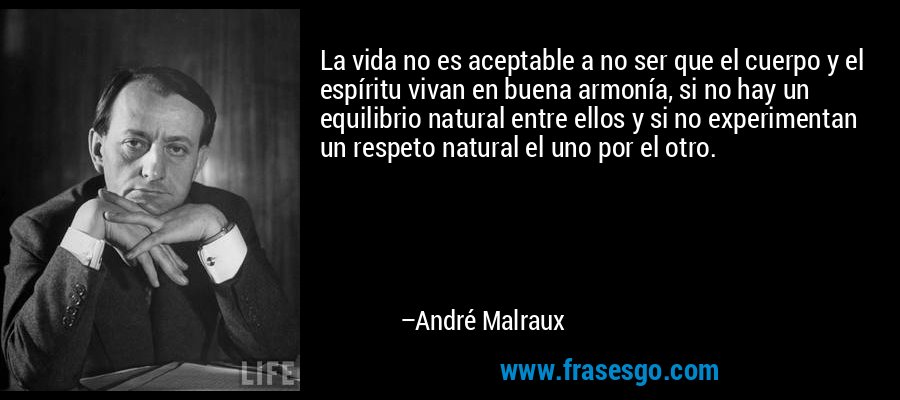 La vida no es aceptable a no ser que el cuerpo y el espíritu vivan en buena armonía, si no hay un equilibrio natural entre ellos y si no experimentan un respeto natural el uno por el otro. – André Malraux