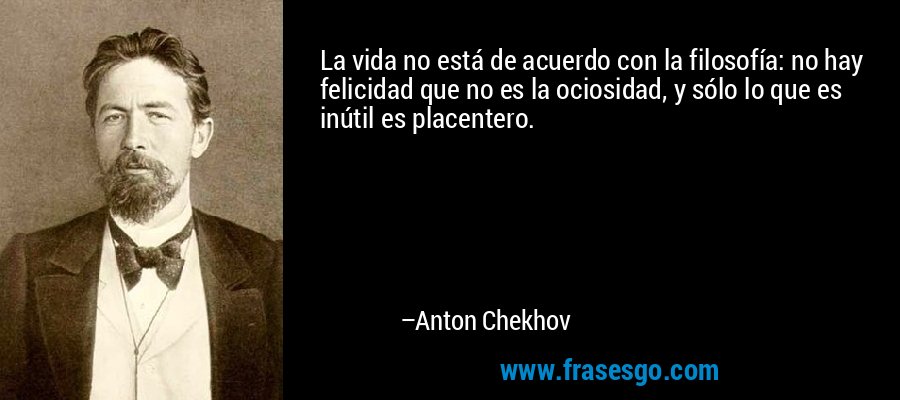 La vida no está de acuerdo con la filosofía: no hay felicidad que no es la ociosidad, y sólo lo que es inútil es placentero. – Anton Chekhov