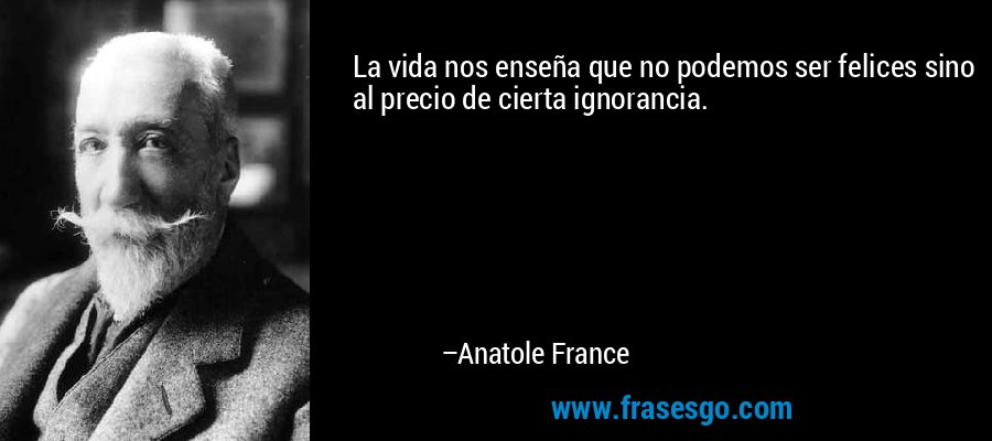 La vida nos enseña que no podemos ser felices sino al precio de cierta ignorancia. – Anatole France