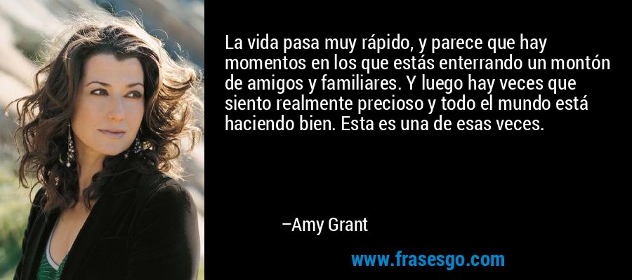 La vida pasa muy rápido, y parece que hay momentos en los que estás enterrando un montón de amigos y familiares. Y luego hay veces que siento realmente precioso y todo el mundo está haciendo bien. Esta es una de esas veces. – Amy Grant