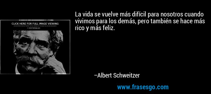 La vida se vuelve más difícil para nosotros cuando vivimos para los demás, pero también se hace más rico y más feliz. – Albert Schweitzer