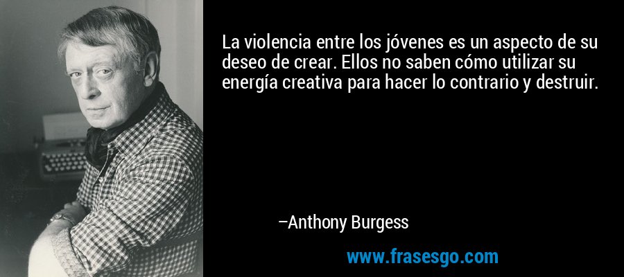 La violencia entre los jóvenes es un aspecto de su deseo de crear. Ellos no saben cómo utilizar su energía creativa para hacer lo contrario y destruir. – Anthony Burgess