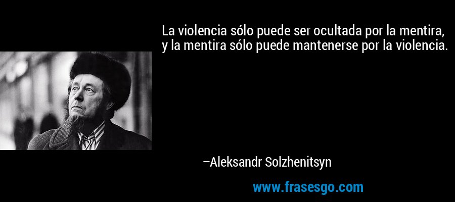 La violencia sólo puede ser ocultada por la mentira, y la mentira sólo puede mantenerse por la violencia. – Aleksandr Solzhenitsyn