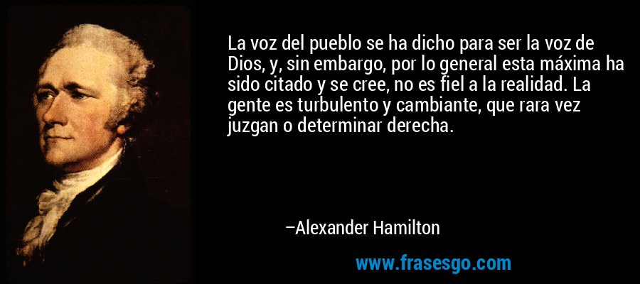 La voz del pueblo se ha dicho para ser la voz de Dios, y, sin embargo, por lo general esta máxima ha sido citado y se cree, no es fiel a la realidad. La gente es turbulento y cambiante, que rara vez juzgan o determinar derecha. – Alexander Hamilton