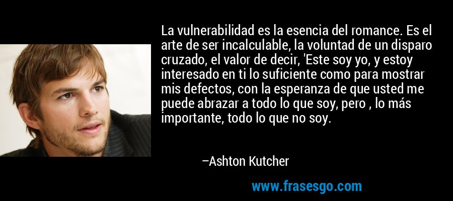 La vulnerabilidad es la esencia del romance. Es el arte de ser incalculable, la voluntad de un disparo cruzado, el valor de decir, 'Este soy yo, y estoy interesado en ti lo suficiente como para mostrar mis defectos, con la esperanza de que usted me puede abrazar a todo lo que soy, pero , lo más importante, todo lo que no soy. – Ashton Kutcher