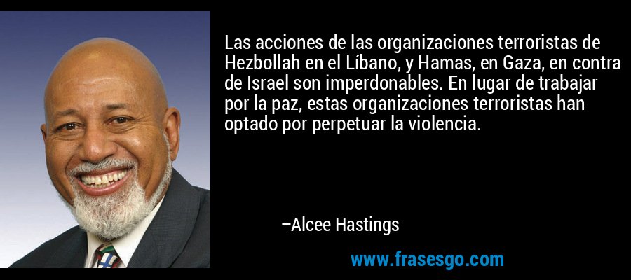 Las acciones de las organizaciones terroristas de Hezbollah en el Líbano, y Hamas, en Gaza, en contra de Israel son imperdonables. En lugar de trabajar por la paz, estas organizaciones terroristas han optado por perpetuar la violencia. – Alcee Hastings
