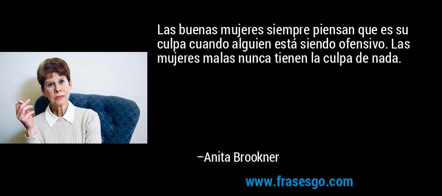 Las buenas mujeres siempre piensan que es su culpa cuando alguien está siendo ofensivo. Las mujeres malas nunca tienen la culpa de nada. – Anita Brookner