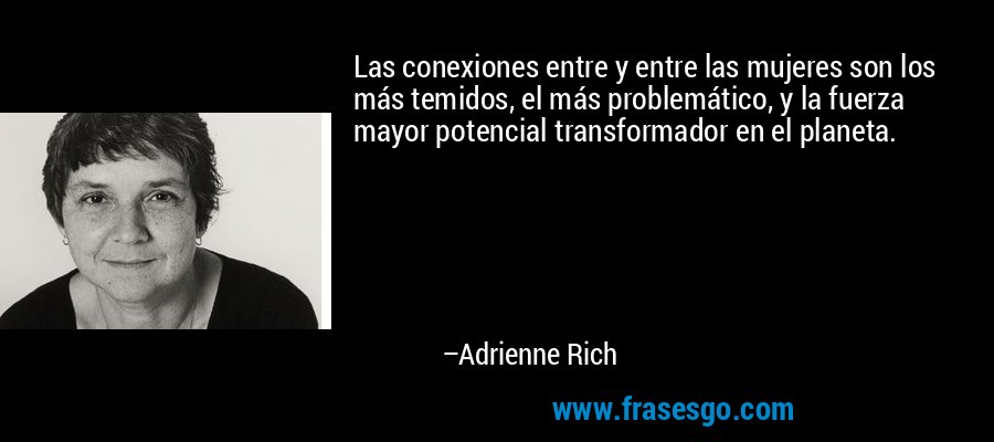 Las conexiones entre y entre las mujeres son los más temidos, el más problemático, y la fuerza mayor potencial transformador en el planeta. – Adrienne Rich