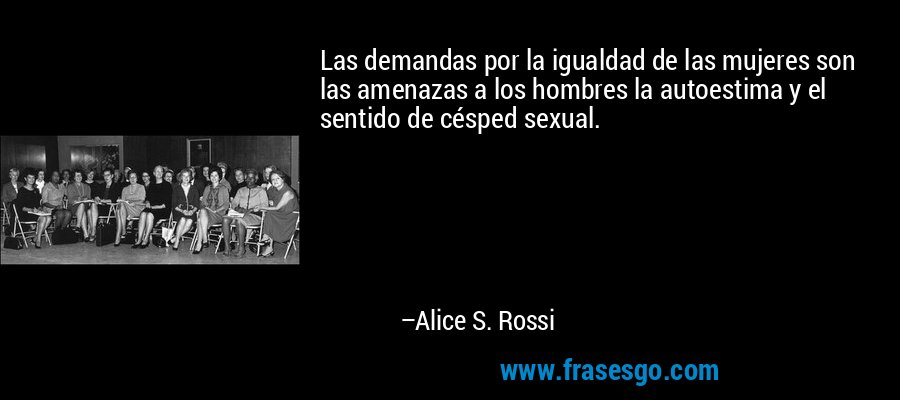 Las demandas por la igualdad de las mujeres son las amenazas a los hombres la autoestima y el sentido de césped sexual. – Alice S. Rossi