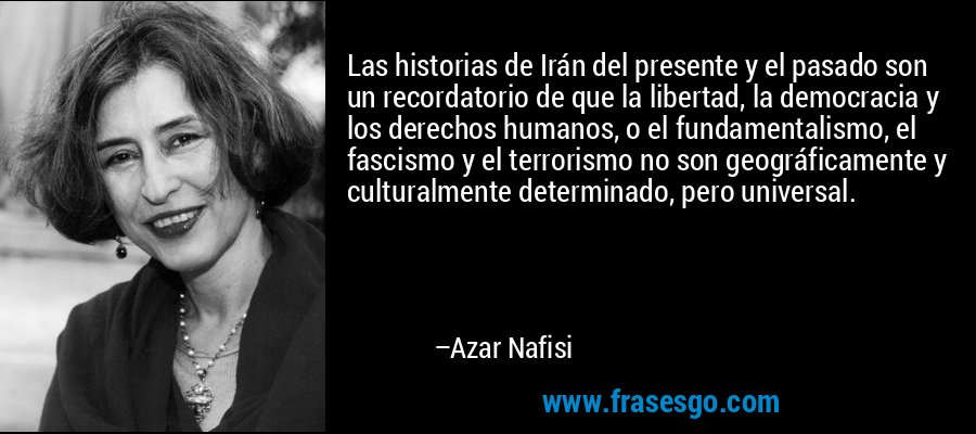 Las historias de Irán del presente y el pasado son un recordatorio de que la libertad, la democracia y los derechos humanos, o el fundamentalismo, el fascismo y el terrorismo no son geográficamente y culturalmente determinado, pero universal. – Azar Nafisi