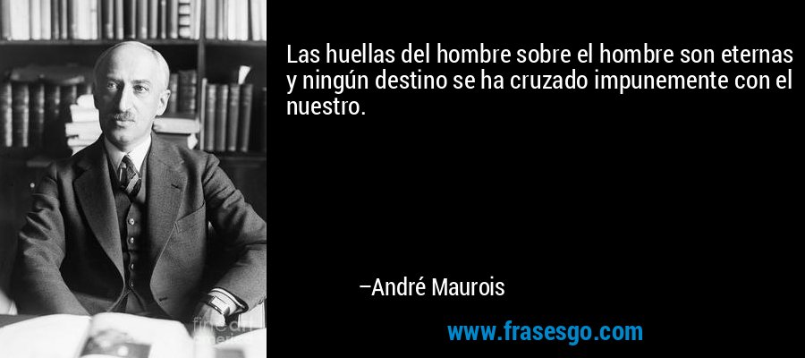Las huellas del hombre sobre el hombre son eternas y ningún destino se ha cruzado impunemente con el nuestro. – André Maurois
