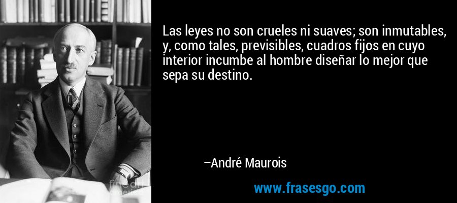 Las leyes no son crueles ni suaves; son inmutables, y, como tales, previsibles, cuadros fijos en cuyo interior incumbe al hombre diseñar lo mejor que sepa su destino. – André Maurois