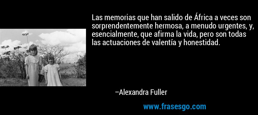 Las memorias que han salido de África a veces son sorprendentemente hermosa, a menudo urgentes, y, esencialmente, que afirma la vida, pero son todas las actuaciones de valentía y honestidad. – Alexandra Fuller