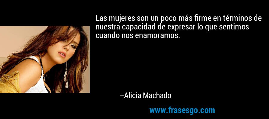Las mujeres son un poco más firme en términos de nuestra capacidad de expresar lo que sentimos cuando nos enamoramos. – Alicia Machado