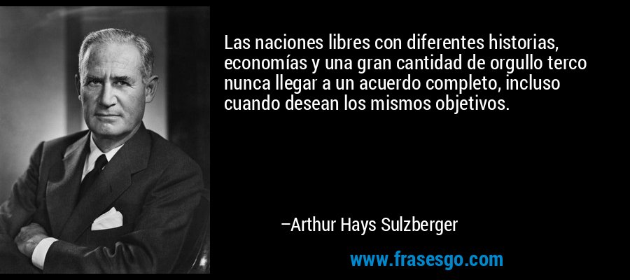 Las naciones libres con diferentes historias, economías y una gran cantidad de orgullo terco nunca llegar a un acuerdo completo, incluso cuando desean los mismos objetivos. – Arthur Hays Sulzberger