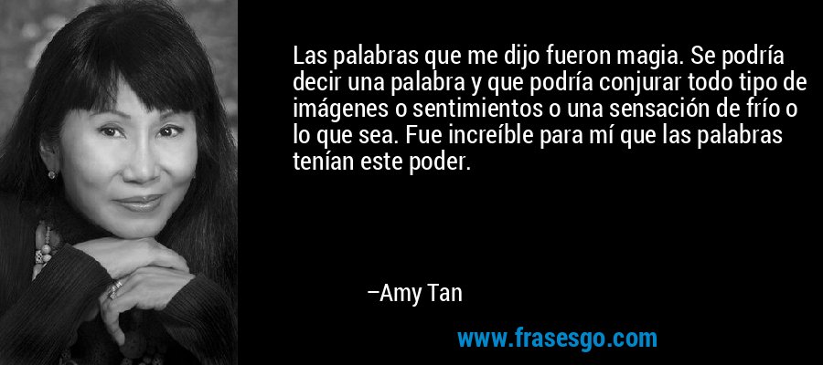 Las palabras que me dijo fueron magia. Se podría decir una palabra y que podría conjurar todo tipo de imágenes o sentimientos o una sensación de frío o lo que sea. Fue increíble para mí que las palabras tenían este poder. – Amy Tan