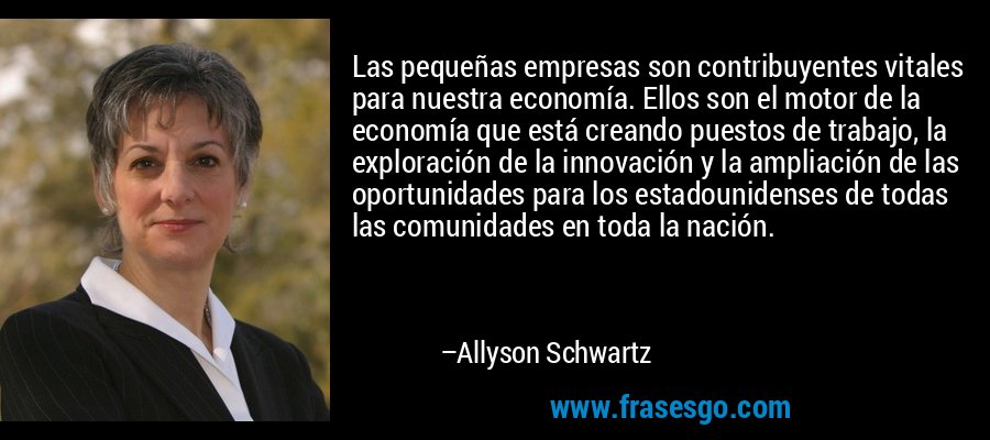 Las pequeñas empresas son contribuyentes vitales para nuestra economía. Ellos son el motor de la economía que está creando puestos de trabajo, la exploración de la innovación y la ampliación de las oportunidades para los estadounidenses de todas las comunidades en toda la nación. – Allyson Schwartz