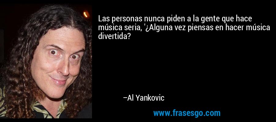 Las personas nunca piden a la gente que hace música seria, '¿Alguna vez piensas en hacer música divertida? – Al Yankovic