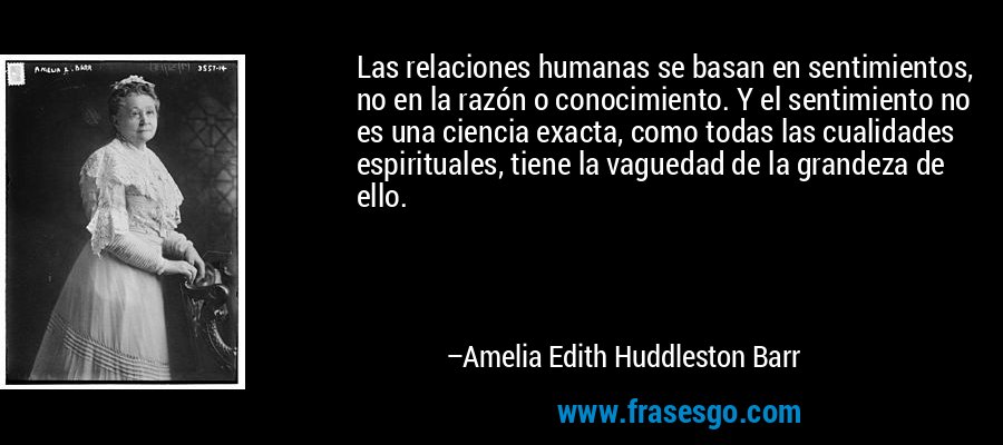 Las relaciones humanas se basan en sentimientos, no en la razón o conocimiento. Y el sentimiento no es una ciencia exacta, como todas las cualidades espirituales, tiene la vaguedad de la grandeza de ello. – Amelia Edith Huddleston Barr