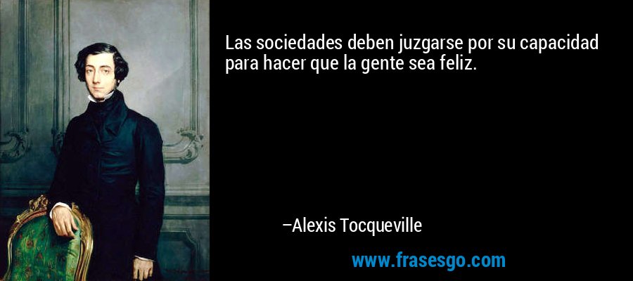 Las sociedades deben juzgarse por su capacidad para hacer que la gente sea feliz. – Alexis Tocqueville