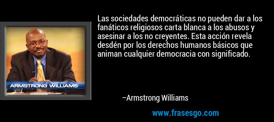 Las sociedades democráticas no pueden dar a los fanáticos religiosos carta blanca a los abusos y asesinar a los no creyentes. Esta acción revela desdén por los derechos humanos básicos que animan cualquier democracia con significado. – Armstrong Williams