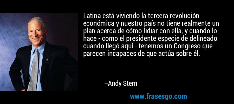 Latina está viviendo la tercera revolución económica y nuestro país no tiene realmente un plan acerca de cómo lidiar con ella, y cuando lo hace - como el presidente especie de delineado cuando llegó aquí - tenemos un Congreso que parecen incapaces de que actúa sobre él. – Andy Stern