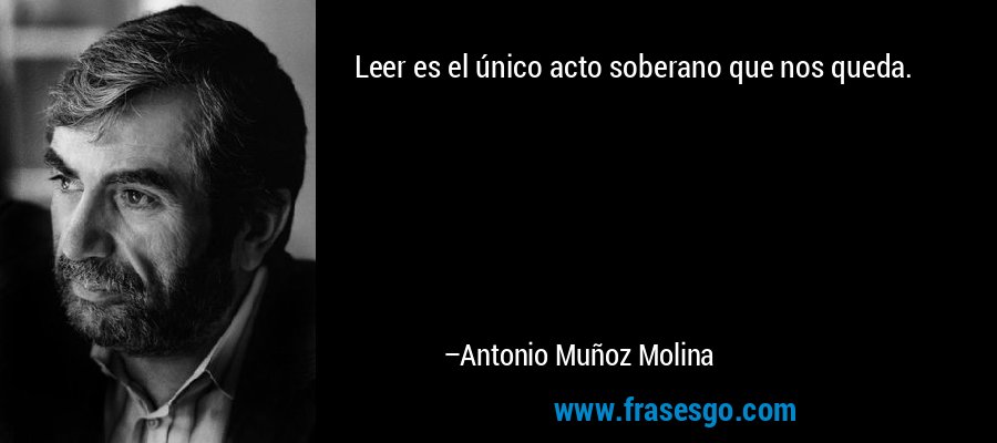 Leer es el único acto soberano que nos queda. – Antonio Muñoz Molina