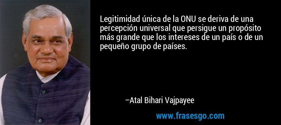 Legitimidad única de la ONU se deriva de una percepción universal que persigue un propósito más grande que los intereses de un país o de un pequeño grupo de países. – Atal Bihari Vajpayee