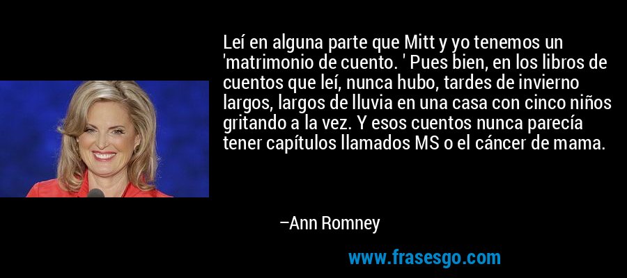 Leí en alguna parte que Mitt y yo tenemos un 'matrimonio de cuento. ' Pues bien, en los libros de cuentos que leí, nunca hubo, tardes de invierno largos, largos de lluvia en una casa con cinco niños gritando a la vez. Y esos cuentos nunca parecía tener capítulos llamados MS o el cáncer de mama. – Ann Romney