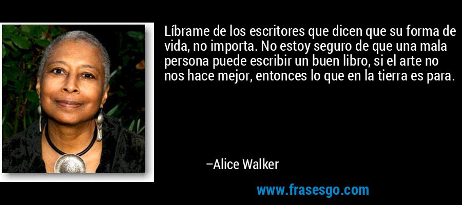 Líbrame de los escritores que dicen que su forma de vida, no importa. No estoy seguro de que una mala persona puede escribir un buen libro, si el arte no nos hace mejor, entonces lo que en la tierra es para. – Alice Walker
