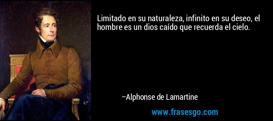 Limitado en su naturaleza, infinito en su deseo, el hombre es un dios caído que recuerda el cielo. – Alphonse de Lamartine