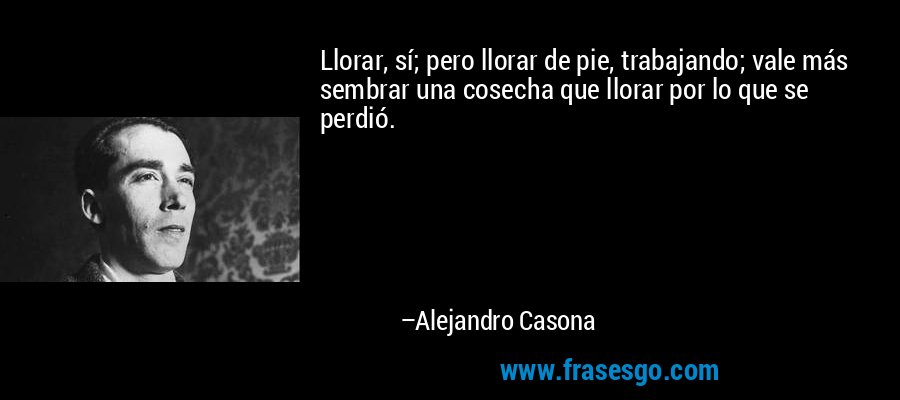 Llorar, sí; pero llorar de pie, trabajando; vale más sembrar una cosecha que llorar por lo que se perdió. – Alejandro Casona