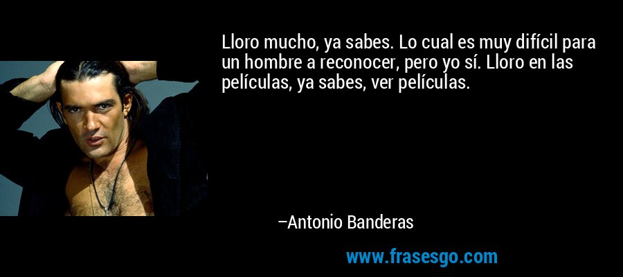Lloro mucho, ya sabes. Lo cual es muy difícil para un hombre a reconocer, pero yo sí. Lloro en las películas, ya sabes, ver películas. – Antonio Banderas