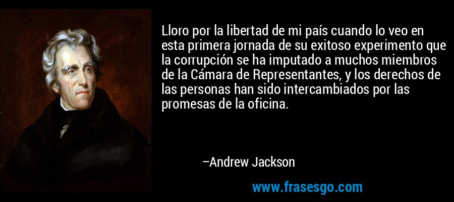 Lloro por la libertad de mi país cuando lo veo en esta primera jornada de su exitoso experimento que la corrupción se ha imputado a muchos miembros de la Cámara de Representantes, y los derechos de las personas han sido intercambiados por las promesas de la oficina. – Andrew Jackson