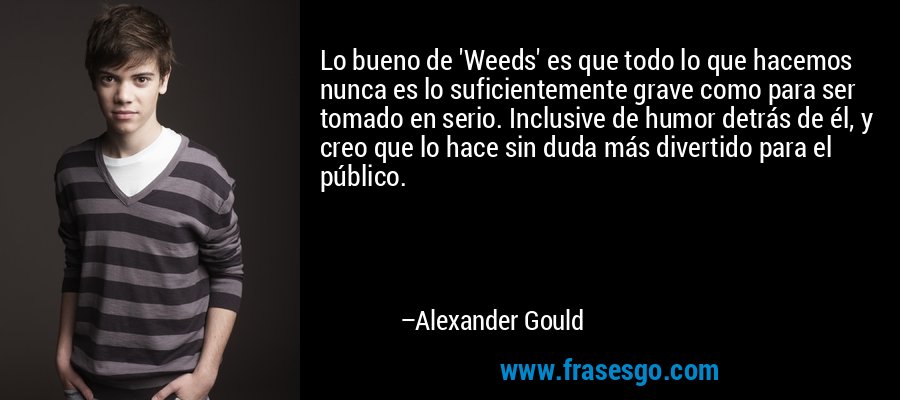 Lo bueno de 'Weeds' es que todo lo que hacemos nunca es lo suficientemente grave como para ser tomado en serio. Inclusive de humor detrás de él, y creo que lo hace sin duda más divertido para el público. – Alexander Gould